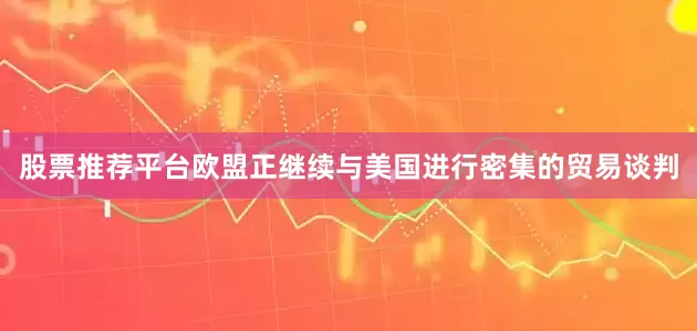 股票推荐平台欧盟正继续与美国进行密集的贸易谈判