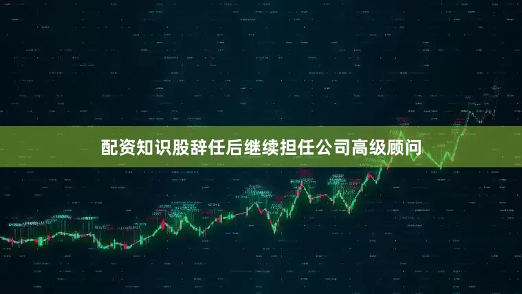 配资知识股辞任后继续担任公司高级顾问