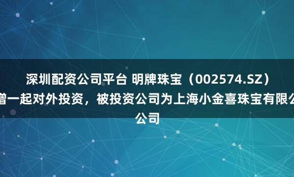 深圳配资公司平台 明牌珠宝（002574.SZ）新增一起对外投资，被投资公司为上海小金喜珠宝有限公司