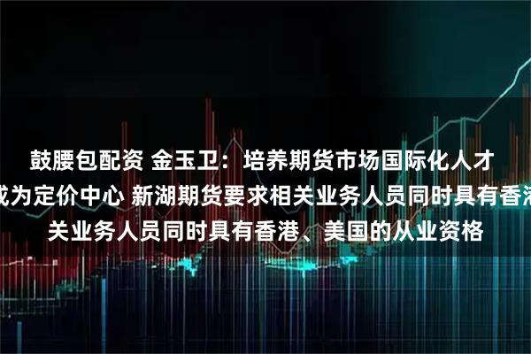 鼓腰包配资 金玉卫：培养期货市场国际化人才 助力中国期货市场成为定价中心 新湖期货要求相关业务人员同时具有香港、美国的从业资格