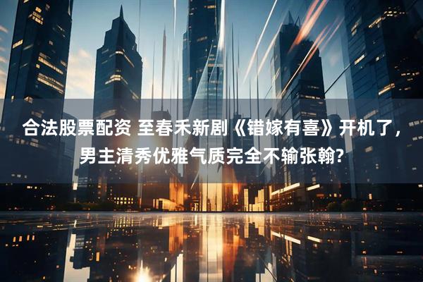 合法股票配资 至春禾新剧《错嫁有喜》开机了，男主清秀优雅气质完全不输张翰?