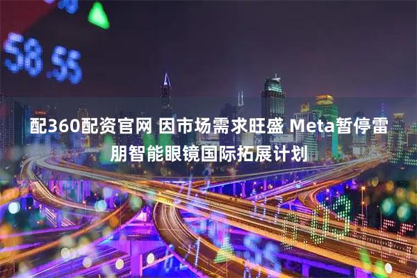 配360配资官网 因市场需求旺盛 Meta暂停雷朋智能眼镜国际拓展计划