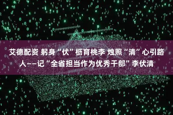 艾德配资 躬身“伏”枥育桃李 烛照“清”心引路人——记“全省担当作为优秀干部”李伏清