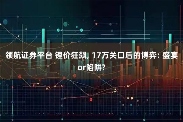 领航证券平台 锂价狂飙, 17万关口后的博弈: 盛宴or陷阱?