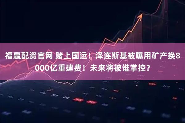 福赢配资官网 赌上国运！泽连斯基被曝用矿产换8000亿重建费！未来将被谁掌控？