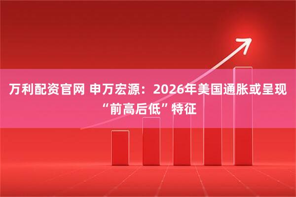 万利配资官网 申万宏源：2026年美国通胀或呈现“前高后低”特征