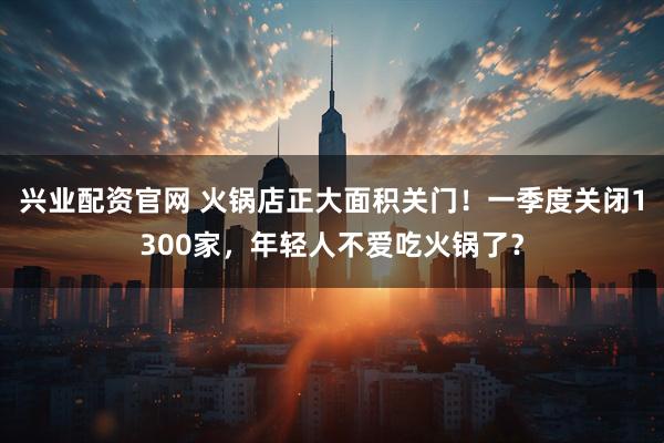 兴业配资官网 火锅店正大面积关门!一季度关闭1300家,年轻人不爱吃火锅了?