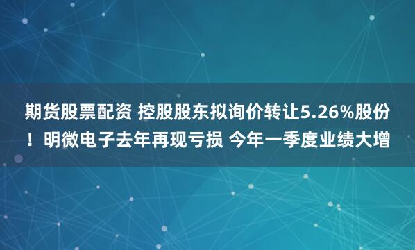 期货股票配资 控股股东拟询价转让5.26%股份！明微电子去年再现亏损 今年一季度业绩大增
